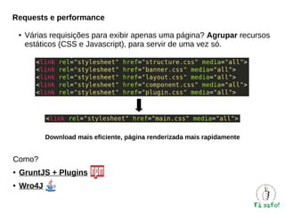 Requests e performance
●

Várias requisições para exibir apenas uma página? Agrupar recursos
estáticos (CSS e Javascript), para servir de uma vez só.

Download mais eficiente, página renderizada mais rapidamente

Como?
●

GruntJS + Plugins

●

Wro4J

 