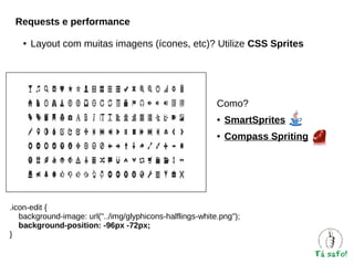 Requests e performance
●

Layout com muitas imagens (ícones, etc)? Utilize CSS Sprites

Como?
●

SmartSprites

●

Compass Spriting

.icon-edit {
background-image: url("../img/glyphicons-halflings-white.png");
background-position: -96px -72px;
}

 