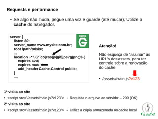 Requests e performance
●

Se algo não muda, pegue uma vez e guarde (até mudar). Utilize o
cache do navegador.

server {
listen 80;
server_name www.mysite.com.br;
root /path/to/site;
...
location ~* .(?:ico|css|js|gif|jpe?g|png)$ {
expires 30d;
expires max;
add_header Cache-Control public;
}
....

Atenção!
Não esqueça de “assinar” as
URL's dos assets, para ter
controle sobre a renovação
do cache
●

/assets/main.js?v123

1ª visita ao site
●

<script src=”/assets/main.js?v123”> → Requisita o arquivo ao servidor – 200 (OK)

2ª visita ao site
●

<script src=”/assets/main.js?v123”> → Utiliza a cópia armazenada no cache local

 
