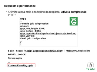 Requests e performance
●

Otimize ainda mais o tamanho da resposta. Ative a compressão
HTTP
http {
...
# enable gzip compression
gzip on;
gzip_min_length 1100;
gzip_buffers 4 32k;
gzip_types text/html application/x-javascript text/css;
gzip_vary on;
# end gzip configuration
...
}
$ curl --header "Accept-Encoding: gzip,deflate,sdch" -I http://www.mysite.com
HTTP/1.1 200 OK
Server: nginx
...
Content-Encoding: gzip

 