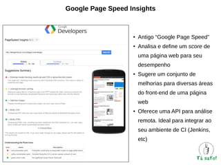 Google Page Speed Insights

●

Antigo “Google Page Speed”

●

Analisa e define um score de
uma página web para seu
desempenho

●

Sugere um conjunto de
melhorias para diversas áreas
do front-end de uma página
web

●

Oferece uma API para análise
remota. Ideal para integrar ao
seu ambiente de CI (Jenkins,
etc)

 
