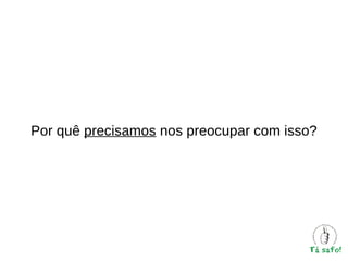 Por quê precisamos nos preocupar com isso?

 
