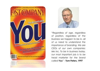 “Regardless of age, regardless
of position, regardless of the
business we happen to be in, all
of us need to understand the
importance of branding. We are
CEOs of our own companies:
Me Inc. To be in business today,
our most important job is to be
head marketer for the brand
called You” - Tom Peters, 1997
 