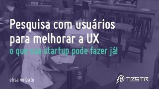 Pesquisa com usuários  
para melhorar a UX
o que sua startup pode fazer já!
elisa volpato
 
