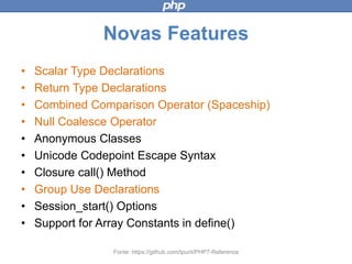 Novas Features
• Scalar Type Declarations
• Return Type Declarations
• Combined Comparison Operator (Spaceship)
• Null Coalesce Operator
• Anonymous Classes
• Unicode Codepoint Escape Syntax
• Closure call() Method
• Group Use Declarations
• Session_start() Options
• Support for Array Constants in define()
Fonte: https://github.com/tpunt/PHP7-Reference
 