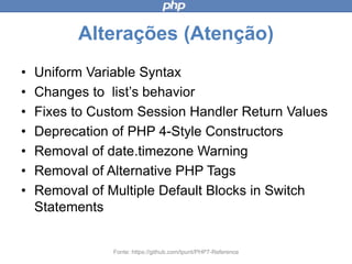 Alterações (Atenção)
• Uniform Variable Syntax
• Changes to list’s behavior
• Fixes to Custom Session Handler Return
Values
• Deprecation of PHP 4-Style Constructors
• Removal of date.timezone Warning
• Removal of Alternative PHP Tags
• Removal of Multiple Default Blocks in Switch
Statements
Fonte: https://github.com/tpunt/PHP7-Reference
 