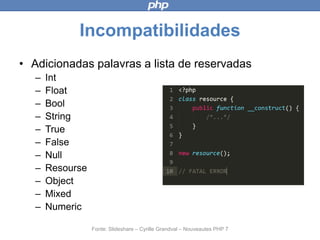 Incompatibilidades
• Adicionadas palavras a lista de reservadas
– Int
– Float
– Bool
– String
– True
– False
– Null
– Resourse
– Object
– Mixed
– Numeric
Fonte: Slideshare – Cyrille Grandval – Nouveautes PHP 7
 