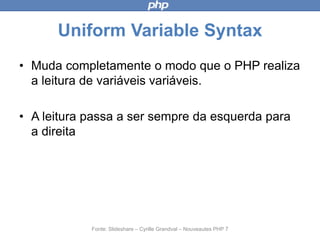 Uniform Variable Syntax
• Muda completamente o modo que o PHP
realiza a leitura de variáveis variáveis.
• A leitura passa a ser sempre da esquerda
para a direita
Fonte: Slideshare – Cyrille Grandval – Nouveautes PHP 7
 