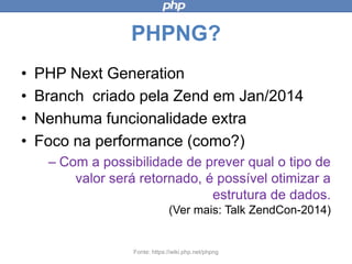 PHPNG?
• PHP Next Generation
• Branch criado pela Zend em Jan/2014
• Nenhuma funcionalidade extra
• Foco na performance (como?)
– Com a possibilidade de prever qual o tipo
de valor será retornado, é possível
otimizar a estrutura de dados.
(Ver mais: Talk ZendCon-2014)
Fonte: https://wiki.php.net/phpng
 