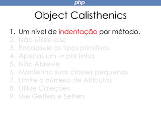 Object Calisthenics
1. Um nível de indentação por método.
2. Não utilize else
3. Encapsule os tipos primitivos
4. Apenas um -> por linha
5. Não Abrevie
6. Mantenha suas classes pequenas
7. Limite o número de Atributos
8. Utilize Coleções
9. Use Getters e Setters
 