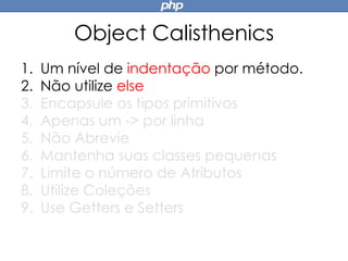Object Calisthenics
1. Um nível de indentação por método.
2. Não utilize else
3. Encapsule os tipos primitivos
4. Apenas um -> por linha
5. Não Abrevie
6. Mantenha suas classes pequenas
7. Limite o número de Atributos
8. Utilize Coleções
9. Use Getters e Setters
 