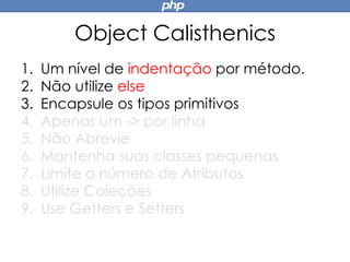 Object Calisthenics
1. Um nível de indentação por método.
2. Não utilize else
3. Encapsule os tipos primitivos
4. Apenas um -> por linha
5. Não Abrevie
6. Mantenha suas classes pequenas
7. Limite o número de Atributos
8. Utilize Coleções
9. Use Getters e Setters
 