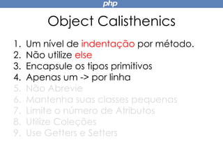 Object Calisthenics
1. Um nível de indentação por método.
2. Não utilize else
3. Encapsule os tipos primitivos
4. Apenas um -> por linha
5. Não Abrevie
6. Mantenha suas classes pequenas
7. Limite o número de Atributos
8. Utilize Coleções
9. Use Getters e Setters
 