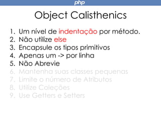 Object Calisthenics
1. Um nível de indentação por método.
2. Não utilize else
3. Encapsule os tipos primitivos
4. Apenas um -> por linha
5. Não Abrevie
6. Mantenha suas classes pequenas
7. Limite o número de Atributos
8. Utilize Coleções
9. Use Getters e Setters
 