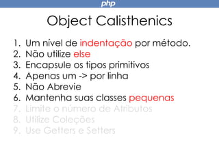 Object Calisthenics
1. Um nível de indentação por método.
2. Não utilize else
3. Encapsule os tipos primitivos
4. Apenas um -> por linha
5. Não Abrevie
6. Mantenha suas classes pequenas
7. Limite o número de Atributos
8. Utilize Coleções
9. Use Getters e Setters
 