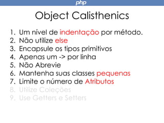 Object Calisthenics
1. Um nível de indentação por método.
2. Não utilize else
3. Encapsule os tipos primitivos
4. Apenas um -> por linha
5. Não Abrevie
6. Mantenha suas classes pequenas
7. Limite o número de Atributos
8. Utilize Coleções
9. Use Getters e Setters
 