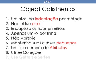 Object Calisthenics
1. Um nível de indentação por método.
2. Não utilize else
3. Encapsule os tipos primitivos
4. Apenas um -> por linha
5. Não Abrevie
6. Mantenha suas classes pequenas
7. Limite o número de Atributos
8. Utilize Coleções
9. Use Getters e Setters
 