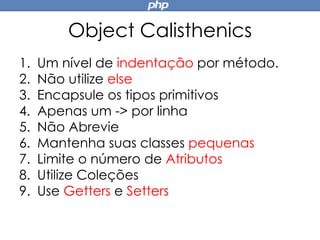Object Calisthenics
1. Um nível de indentação por método.
2. Não utilize else
3. Encapsule os tipos primitivos
4. Apenas um -> por linha
5. Não Abrevie
6. Mantenha suas classes pequenas
7. Limite o número de Atributos
8. Utilize Coleções
9. Use Getters e Setters
 