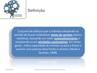 Definição
Conjunto de esforços que o indivíduo despende no
sentido de buscar estabelecer metas de carreira claras e
realísticas, buscando um maior autoconhecimento e
envolvendo-se em atividades exploratórias. Em linhas
gerais , indica capacidade de orientar-se para o futuro e
assumir uma postura ativa frente à carreira ( Marko e
Savickas, 1998).
19/05/2013 www.facebook.com/orientacaoprofissional.ba
 