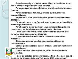 Quando os antigos queriam exemplificar a virtude por todo o reino, primeiro organizavam seus Estados. Para organizar bem seus Estados, primeiro orientavam suas famílias. Para orientar suas famílias, primeiro cultivavam suas personalidades. Para cultivar suas personalidades, primeiro mudavam seus corações. Para mudar seus corações, primeiro buscavam a sinceridade em seus pensamentos. Para buscar a sinceridade em seus pensamentos, primeiro buscavam o verdadeiro conhecimento dentro da alma. Tendo buscado o verdadeiro conhecimento na alma, eles tornaram seus pensamentos sinceros. Com os pensamentos sinceros, seus corações foram mudados.  Com os corações mudados, suas personalidades se transformaram. Com as personalidades transformadas, suas famílias ficaram bem orientadas.  Com as famílias bem orientadas, os Estados foram bem governados. Com os Estados bem governados, o Reino ficou em paz. ( O Caminho da Virtude, de James Vollbracht,  2005, contra-capa) 