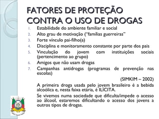FATORES DE PROTEÇÃO CONTRA O USO DE DROGAS Estabilidade do ambiente familiar e social Alto grau de motivação (“famílias guerreiras” Forte vínculo pai-filho(a) Disciplina e monitoramento constante por parte dos pais Vinculação do jovem com instituições sociais (pertencimento ao grupo) Amigos que não usam drogas Campanhas antidrogas (programas de prevenção nas escolas) (SIMKIM – 2002) A primeira droga usada pelo jovem brasileiro é a bebida alcoólica e, nesta faixa etária, é ILÌCITA. Se vivemos numa sociedade que dificulta/impede o acesso ao álcool, estaremos dificultando o acesso dos jovens a outros tipos de drogas. 