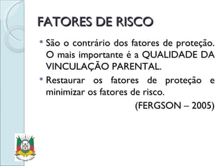 FATORES DE RISCO São o contrário dos fatores de proteção. O mais importante é a QUALIDADE DA VINCULAÇÃO PARENTAL. Restaurar os fatores de proteção e minimizar os fatores de risco. (FERGSON – 2005) 