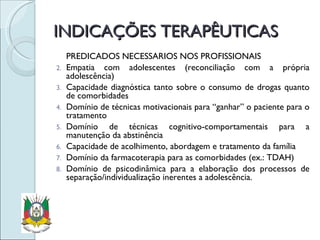INDICAÇÕES TERAPÊUTICAS PREDICADOS NECESSÁRIOS NOS PROFISSIONAIS Empatia com adolescentes (reconciliação com a própria adolescência) Capacidade diagnóstica tanto sobre o consumo de drogas quanto de comorbidades Domínio de técnicas motivacionais para “ganhar” o paciente para o tratamento Domínio de técnicas cognitivo-comportamentais para a manutenção da abstinência Capacidade de acolhimento, abordagem e tratamento da família Domínio da farmacoterapia para as comorbidades (ex.: TDAH) Domínio de psicodinâmica para a elaboração dos processos de separação/individualização inerentes a adolescência. 