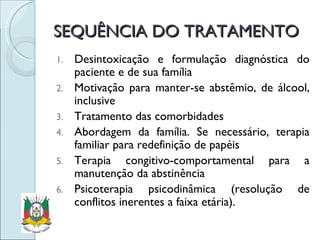 SEQUÊNCIA DO TRATAMENTO Desintoxicação e formulação diagnóstica do paciente e de sua família Motivação para manter-se abstêmio, de álcool, inclusive Tratamento das comorbidades Abordagem da família. Se necessário, terapia familiar para redefinição de papéis Terapia congitivo-comportamental para a manutenção da abstinência Psicoterapia psicodinâmica (resolução de conflitos inerentes a faixa etária). 