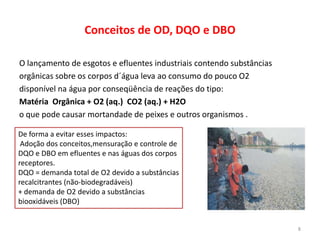 Conceitos de OD, DQO e DBO
O lançamento de esgotos e efluentes industriais contendo substâncias
orgânicas sobre os corpos d´água leva ao consumo do pouco O2
disponível na água por conseqüência de reações do tipo:
Matéria Orgânica + O2 (aq.) CO2 (aq.) + H2O
o que pode causar mortandade de peixes e outros organismos .
De forma a evitar esses impactos:
Adoção dos conceitos,mensuração e controle de
DQO e DBO em efluentes e nas águas dos corpos
receptores.
DQO = demanda total de O2 devido a substâncias
recalcitrantes (não-biodegradáveis)
+ demanda de O2 devido a substâncias
biooxidáveis (DBO)

8

 