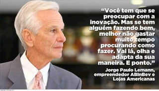 “Você tem que se
preocupar com a
inovação. Mas se tem
alguém fazendo bem,
melhor não gastar
muito tempo
procurando como
fazer. Vai lá, olha e
adapta da sua
maneira. E ponto.”
Jorge Paulo Lemann,
empreendedor ABInBev e
Lojas Americanas
quinta-feira, 16 de maio de 13
 