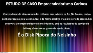 Um	
  vendedor	
  de	
  pipocas	
  (um	
  dos	
  milhares	
  que	
  existem	
  na	
  Av.	
  Rio	
  Branco,	
  centro	
  
do	
  Rio)	
  procura	
  o	
  seu	
  Oceano	
  Azul	
  e	
  de	
  forma	
  cria?va	
  cria	
  o	
  delivery	
  de	
  pipoca.	
  Em	
  
entrevista	
  ao	
  empreendedor	
  ele	
  me	
  informou	
  que	
  os	
  resultados	
  do	
  serviço	
  de	
  
delivery	
  são	
  maiores	
  que	
  os	
  da	
  venda	
  direta.
É	
  o	
  Disk	
  Pipoca	
  do	
  Nelsinho
ESTUDO	
  DE	
  CASO	
  Empreendedorismo	
  Carioca
quinta-feira, 16 de maio de 13
 