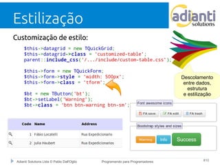 Estilização 
Customização de estilo: 
$this->datagrid = new TQuickGrid; 
$this->datagrid->class = 'customized-table'; 
parent::include_css('/.../include/custom-table.css'); 
$this->form = new TQuickForm; 
$this->form->style = 'width: 500px'; 
$this->form->class = 'tform'; 
$bt = new TButton('bt'); 
$bt->setLabel('Warning'); 
$bt->class = 'btn btn-warning btn-sm'; 
Descolamento 
entre dados, 
estrutura 
e estilização 
Adianti Solutions Ltda © Pablo Dall'Oglio Programando para Programadores #10 
 