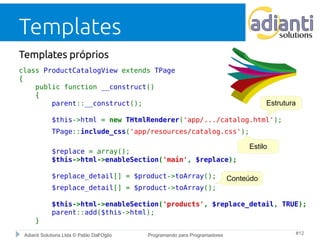Templates 
Templates próprios 
class ProductCatalogView extends TPage 
{ 
public function __construct() 
{ 
Estrutura 
parent::__construct(); 
$this->html = new THtmlRenderer('app/.../catalog.html'); 
TPage::include_css('app/resources/catalog.css'); 
Estilo 
$replace = array(); 
$this->html->enableSection('main', $replace); 
$replace_detail[] = $product->toArray(); 
$replace_detail[] = $product->toArray(); 
$this->html->enableSection('products', $replace_detail, TRUE); 
parent::add($this->html); 
} 
Conteúdo 
Adianti Solutions Ltda © Pablo Dall'Oglio Programando para Programadores #12 
 