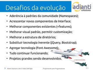 Desafios da evolução 
● Aderência à padrões da comunidade (Namespaces); 
● Acrescentar novos componentes de Interface; 
● Melhorar componentes existentes (+features); 
● Melhorar visual padrão, permitir customização; 
● Melhorar a estrutura de diretórios; 
● Substituir tecnologia inerente (jQuery, Bootstrap); 
● Agregar tecnologia (Font Awesome); 
● Tudo continuar funcionando; 
● Projetos grandes sendo desenvolvidos. 
Adianti Solutions Ltda © Pablo Dall'Oglio Programando para Programadores #13 
 