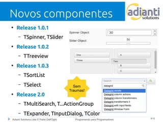 Novos componentes 
● Release 1.0.1 
– TSpinner, TSlider 
● Release 1.0.2 
– TTreeview 
● Release 1.0.3 
– TSortList 
– TSelect 
● Release 2.0 
Sem 
Traumas! 
– TMultiSearch, T...ActionGroup 
– TExpander, TInputDialog, TColor 
Adianti Solutions Ltda © Pablo Dall'Oglio Programando para Programadores #16 
 