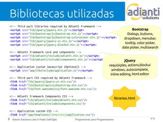 Bibliotecas utilizadas 
<!-- Third part libraries required by Adianti Framework --> 
<script src="lib/jquery/jquery.min.js"></script> 
<script src="lib/bootstrap/js/bootstrap.min.js"></script> 
<script src="lib/bootstrap/js/bootstrap-colorpicker.min.js"></script> 
<script src="lib/jquery/jquery-ui.min.js"></script> 
<script src="lib/jquery/jquery.blockUI.min.js"></script> 
<!-- Adianti Framework core and components --> 
<script src="lib/adianti/include/adianti.min.js"></script> 
<script src="lib/adianti/include/components.min.js"></script> 
<!-- Application custom Javascript (Optional) --> 
<script src="app/lib/include/application.js"></script> 
<!-- Third part CSS required by Adianti Framework --> 
<link href="lib/jquery/jquery-ui.min.css"/> 
<link href="lib/bootstrap/css/bootstrap.min.css"/> 
<link href="lib/font-awesome/css/font-awesome.min.css"/> 
<!-- Adianti Framework Components CSS --> 
<link href="lib/adianti/include/adianti.min.css"/> 
<link href="lib/adianti/include/components.css"/> 
<!-- Application custom CSS --> 
<link href="app/templates/{template}/application.css"/> 
Bootstrap 
Dialogs, buttons, 
dropdown, menubar, 
tooltip, color picker, 
date picker, multisearch 
libraries.html 
Adianti Solutions Ltda © Pablo Dall'Oglio Programando para Programadores #18 
 