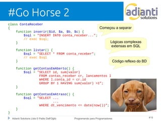 #Go Horse 2 
class ContaReceber 
{ 
function inserir($id, $a, $b, $c) { 
$sql = "INSERT INTO conta_receber..."; 
// exec $sql; 
} 
function listar() { 
$sql = "SELECT * FROM conta_receber"; 
// exec $sql 
} 
function getContasEmAberto() { 
$sql = "SELECT id, sum(valor) 
Começou a separar 
FROM contas_receber cr, lancamentos l 
WHERE l.conta_id = cr.id 
GROUP BY 1 HAVING sum(valor) >1”; 
} 
function getContasEmAtraso() { 
$sql = "SELECT ... 
... 
WHERE dt_vencimento <= date(now())"; 
} 
Adianti Solutions Ltda © Pablo Dall'Oglio Programando para Programadores #19 
} 
Lógicas complexas 
extensas em SQL 
Código reflexo do BD 
 