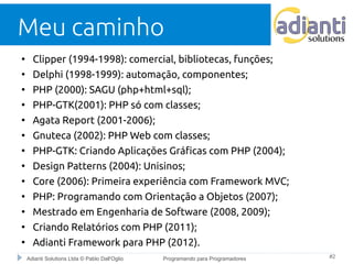 Meu caminho 
● Clipper (1994-1998): comercial, bibliotecas, funções; 
● Delphi (1998-1999): automação, componentes; 
● PHP (2000): SAGU (php+html+sql); 
● PHP-GTK(2001): PHP só com classes; 
● Agata Report (2001-2006); 
● Gnuteca (2002): PHP Web com classes; 
● PHP-GTK: Criando Aplicações Gráficas com PHP (2004); 
● Design Patterns (2004): Unisinos; 
● Core (2006): Primeira experiência com Framework MVC; 
● PHP: Programando com Orientação a Objetos (2007); 
● Mestrado em Engenharia de Software (2008, 2009); 
● Criando Relatórios com PHP (2011); 
● Adianti Framework para PHP (2012). 
Adianti Solutions Ltda © Pablo Dall'Oglio Programando para Programadores #2 
 
