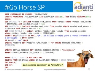 #Go Horse SP 
DROP PROCEDURE IF EXISTS `VALIDAVENDA`; 
CREATE PROCEDURE `VALIDAVENDA`(IN ICODVENDA int(11), OUT CERRO VARCHAR(60)) 
BEGIN 
SET @CCREDITO = (select vendas.cod_venda from vendas where vendas.cod_venda 
= ICODVENDA and vendas.status = 1); 
SET @PRODUTO = (select vendas.cod_prod from vendas where vendas.cod_venda = 
ICODVENDA and vendas.status = 0); 
SET @COD_TITULO = (select contas_receber.cod_titulo from contas_receber 
where contas_receber.cod_venda = ICODVENDA); 
SELECT IF(@CCREDITO IS NULL,'OK','Já existe credito para a venda referente 
a devolução!') INTO CERRO; 
IF CERRO = 'OK' THEN 
UPDATE PRODUTO SET PRODUTO.FLAG_VENDA = "N" WHERE PRODUTO.COD_PROD = 
@PRODUTO; 
UPDATE CONTAS_RECEBER SET CONTAS_RECEBER.STATUS = "Cancelado" 
WHERE CONTAS_RECEBER.COD_VENDA = ICODVENDA; 
WHILE @COD_TITULO IS NOT NULL DO 
DELETE FROM CR_CAIXA WHERE CR_CAIXA.COD_TITULO = @COD_TITULO; 
END WHILE; 
END IF; 
Como chamo aquela SP do formulário? 
END; 
Adianti Solutions Ltda © Pablo Dall'Oglio Programando para Programadores #20 
 