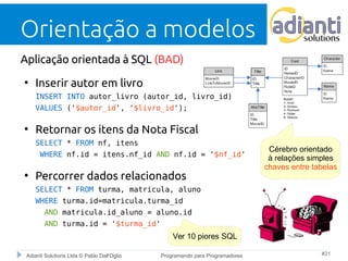 Orientação a modelos 
Aplicação orientada à SQL (BAD) 
● Inserir autor em livro 
INSERT INTO autor_livro (autor_id, livro_id) 
VALUES ('$autor_id', '$livro_id'); 
● Retornar os itens da Nota Fiscal 
SELECT * FROM nf, itens 
WHERE nf.id = itens.nf_id AND nf.id = '$nf_id' 
● Percorrer dados relacionados 
SELECT * FROM turma, matricula, aluno 
WHERE turma.id=matricula.turma_id 
AND matricula.id_aluno = aluno.id 
AND turma.id = '$turma_id' 
Cérebro orientado 
à relações simples 
chaves entre tabelas 
Ver 10 piores SQL 
Adianti Solutions Ltda © Pablo Dall'Oglio Programando para Programadores #21 
 