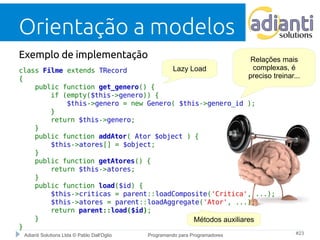 Orientação a modelos 
Exemplo de implementação 
class Filme extends TRecord 
{ 
public function get_genero() { 
if (empty($this->genero)) { 
Lazy Load 
$this->genero = new Genero( $this->genero_id ); 
} 
return $this->genero; 
} 
public function addAtor( Ator $object ) { 
$this->atores[] = $object; 
} 
public function getAtores() { 
return $this->atores; 
} 
public function load($id) { 
$this->criticas = parent::loadComposite('Critica', ...); 
$this->atores = parent::loadAggregate('Ator', ...); 
return parent::load($id); 
} 
Adianti Solutions Ltda © Pablo Dall'Oglio Programando para Programadores #23 
} 
Relações mais 
complexas, é 
preciso treinar... 
Métodos auxiliares 
 