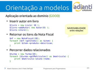 Orientação a modelos 
Aplicação orientada ao domínio (GOOD) 
● Inserir autor em livro 
$livro = new Livro( 10 ); 
$livro->addAutor( new Autor(8) ); 
$livro->store(); 
● Retornar os itens da Nota Fiscal 
$nf = new NotaFiscal(10); 
foreach ($nf->getItems() as $item) { 
print $item->produto->descricao; 
} 
● Percorrer dados relacionados 
NAVEGABILIDADE 
entre relações 
$turma = new Turma(10); 
foreach ($turma->getMatriculas() as $matricula) { 
print $matricula->aluno->nome; 
} 
Adianti Solutions Ltda © Pablo Dall'Oglio Programando para Programadores #25 
 