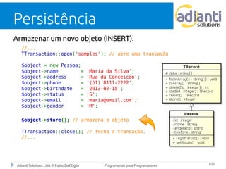 Persistência 
Armazenar um novo objeto (INSERT). 
//... 
TTransaction::open('samples'); // abre uma transação 
$object = new Pessoa; 
$object->name = 'Maria da Silva'; 
$object->address = 'Rua da Conceicao'; 
$object->phone = '(51) 8111-2222'; 
$object->birthdate = '2013-02-15'; 
$object->status = 'S'; 
$object->email = 'maria@email.com'; 
$object->gender = 'M'; 
$object->store(); // armazena o objeto 
TTransaction::close(); // fecha a transação. 
//... 
Adianti Solutions Ltda © Pablo Dall'Oglio Programando para Programadores #26 
 