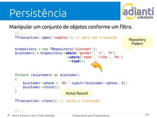 Persistência 
Manipular um conjunto de objetos conforme um filtro. 
//... 
TTransaction::open('samples'); // abre uma transação 
$repository = new TRepository('Customer'); 
$customers = $repository->where('gender', '=', 'M') 
->where('name', 'like', 'A%') 
->load(); 
foreach ($customers as $customer) 
{ 
$customer->phone = '84 '.substr($customer->phone, 3); 
$customer->store(); 
} 
Active Record 
TTransaction::close(); // fecha a transação. 
//... 
Repository 
Pattern 
Adianti Solutions Ltda © Pablo Dall'Oglio Programando para Programadores #28 
 
