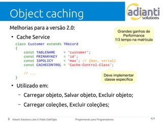 Object caching 
Melhorias para a versão 2.0: 
● Cache Service 
class Customer extends TRecord 
{ 
1/3 tempo na matrícula 
const TABLENAME = 'customer'; 
const PRIMARYKEY = 'id'; 
const IDPOLICY = 'max'; // {max, serial} 
const CACHECONTROL = 'Cache-Control-Class'; 
// ... 
} 
● Utilizado em: 
Grandes ganhos de 
Performance 
Deve implementar 
classe específica 
– Carregar objeto, Salvar objeto, Excluir objeto; 
– Carregar coleções, Excluir coleções; 
Adianti Solutions Ltda © Pablo Dall'Oglio Programando para Programadores #29 
 