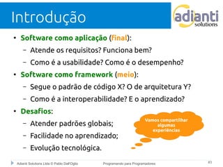 Introdução 
● Software como aplicação (final): 
– Atende os requisitos? Funciona bem? 
– Como é a usabilidade? Como é o desempenho? 
● Software como framework (meio): 
– Segue o padrão de código X? O de arquitetura Y? 
– Como é a interoperabilidade? E o aprendizado? 
● Desafios: 
– Atender padrões globais; 
– Facilidade no aprendizado; 
– Evolução tecnológica. 
Vamos compartilhar 
algumas 
experiências 
Adianti Solutions Ltda © Pablo Dall'Oglio Programando para Programadores #3 
 