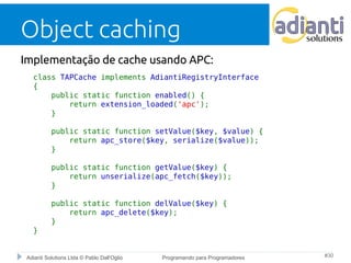 Object caching 
Implementação de cache usando APC: 
class TAPCache implements AdiantiRegistryInterface 
{ 
public static function enabled() { 
return extension_loaded('apc'); 
} 
public static function setValue($key, $value) { 
return apc_store($key, serialize($value)); 
} 
public static function getValue($key) { 
return unserialize(apc_fetch($key)); 
} 
public static function delValue($key) { 
return apc_delete($key); 
} 
} 
Adianti Solutions Ltda © Pablo Dall'Oglio Programando para Programadores #30 
 