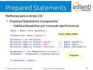 Prepared Statements 
Melhorias para a versão 2.0: 
● Prepared Statements transparente: 
– Habilitar/desabilitar por transação (performance); 
$data = $this->form->getData(); 
Query Object pattern 
TTransaction::open('samples'); 
$criteria = new TCriteria; 
$criteria->add(new TFilter('gender', '=', $data->gender)); 
$criteria->add(new TFilter('age', '>', $data->age)); 
$criteria->add(new TFilter('haircolor', '>', $data->haircolor)); 
$repository = new TRepository('Customer'); 
$customers = $repository->load($criteria); 
TTransaction::close(); 
Prepared 
Adianti Solutions Ltda © Pablo Dall'Oglio Programando para Programadores #31 
 