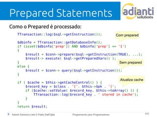 Prepared Statements 
Como o Prepared é processado: 
TTransaction::log($sql->getInstruction()); 
$dbinfo = TTransaction::getDatabaseInfo(); 
if (isset($dbinfo['prep']) AND $dbinfo['prep'] == '1') 
{ 
Com prepared 
$result = $conn->prepare($sql->getInstruction(TRUE), ...); 
$result-> execute( $sql->getPreparedVars() ); 
} 
else { 
Sem prepared 
$result = $conn-> query($sql->getInstruction()); 
} 
if ( $cache = $this->getCacheControl() ) { 
Atualiza cache 
$record_key = $class . '['. $this->$pk . ']'; 
if ($cache::setValue( $record_key, $this->toArray() )) { 
TTransaction::log($record_key . ' stored in cache'); 
} 
} 
return $result; 
Adianti Solutions Ltda © Pablo Dall'Oglio Programando para Programadores #32 
 