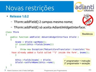 Novas restrições 
● Release 1.0.2 
– TForm::addField() 2 campos mesmo nome; 
– TForm::addField() só aceita AdiantiWidgetInterface. 
class TForm 
{ 
public function addField( AdiantiWidgetInterface $field ) 
{ 
$name = $field->getName(); 
if (isset($this->fields[$name])) 
{ 
throw new Exception(TAdiantiCoreTranslator::translate('You 
have already added a field called "^1" inside the form', $name)); 
} 
$this->fields[$name] = $field; 
$field->setFormName($this->name); 
} 
Adianti Solutions Ltda © Pablo Dall'Oglio Programando para Programadores #33 
} 
Resiliência 
1o programador = instrução 
2o programador = exceção 
 